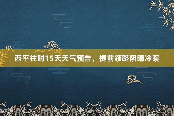 西平往时15天天气预告，提前领路阴晴冷暖